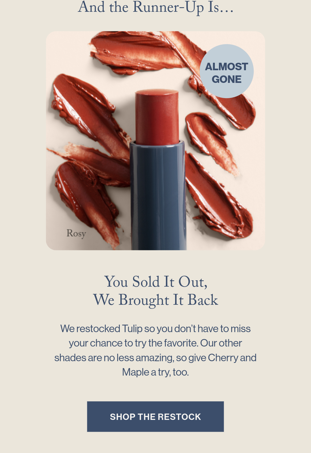 And the Runner Up Is... You Sold It Out, We Brought It Back  We restocked Tulip so you don’t have to miss your chance to try the favorite. Our other shades are no less amazing, so give Cherry and Maple a try, too. 