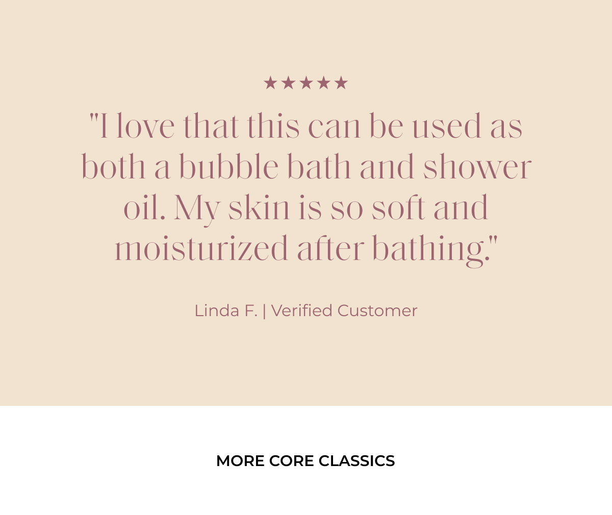 "I love that this can be used as both a bubble bath and shower oil. My skin is so soft and moisturized after bathing." Linda F. | Verified Customer more core classics