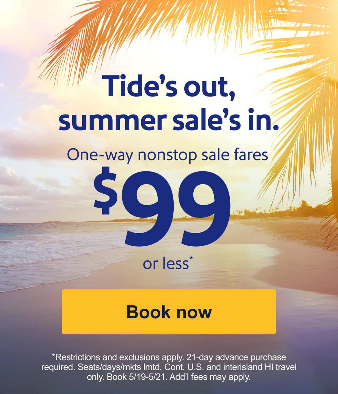 Tide’s out, summer sale’s in. Sale fares for $99 or less*. *Restrictions, exclusions, and blackout dates apply. 21-day advance purchase required. Seats/days/mkts lmtd. Book 5/19-5/21. Add’l fees may apply. [Book now]  