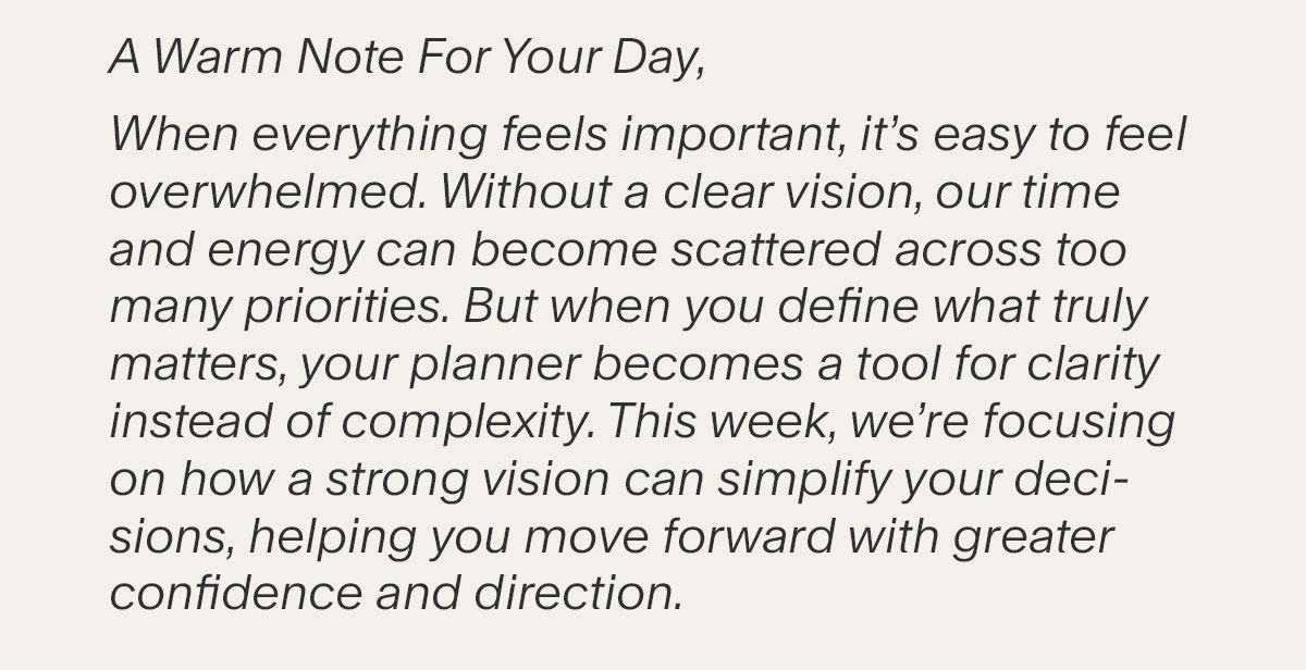 A Warm Note For Your Day, When everything feels important, it’s easy to feel overwhelmed. Without a clear vision, our time and energy can become scattered across too many priorities. But when you define what truly matters, your planner becomes a tool for clarity instead of complexity. This week, we’re focusing on how a strong vision can simplify your decisions, helping you move forward with greater confidence and direction.