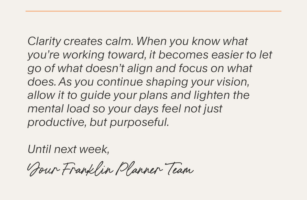 Clarity creates calm. When you know what you’re working toward, it becomes easier to let go of what doesn’t align and focus on what does. As you continue shaping your vision, allow it to guide your plans and lighten the mental load so your days feel not just productive, but purposeful. Until next week, Your FranklinPlanner Team.