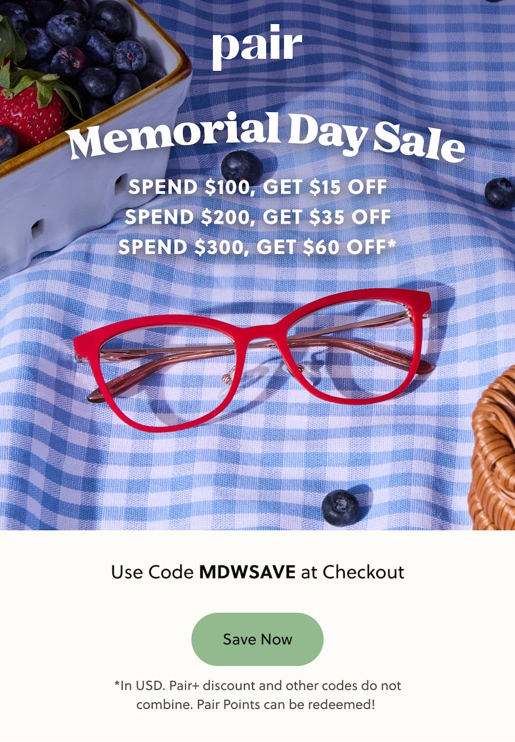 Pair | Memorial Day Sale | Spend $100, Get $15 Off | Spend $200, Get $35 Off | Spend $300, Get $60 Off | Use Code: MDWSAVE at Checkout | Save Now | *In USD. Pair+ discount and other codes do not combine. Pair Points can be redeemed!  
