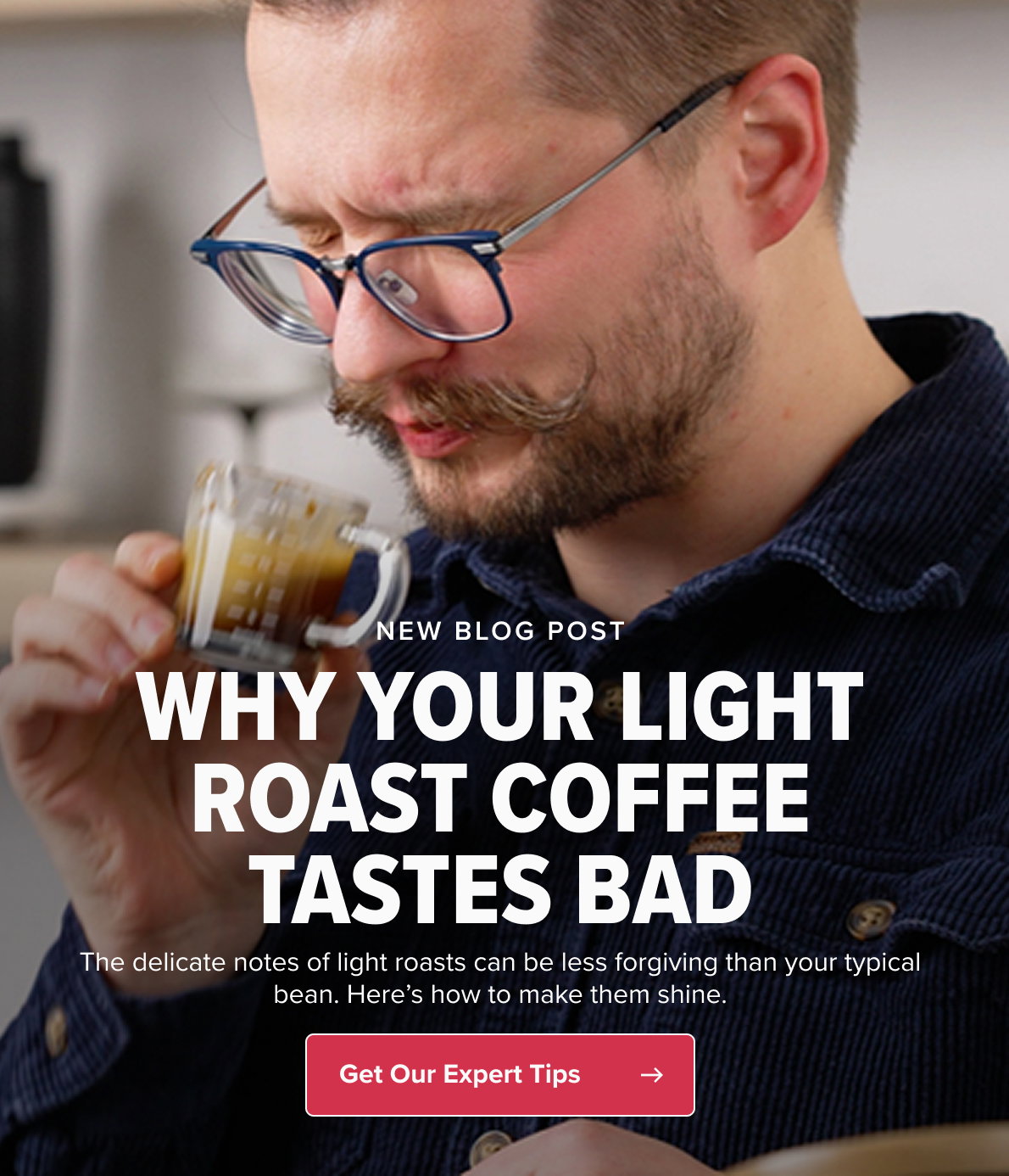 NEW BLOG POST WHY YOUR LIGHT ROAST COFFEE TASTES BAD The delicate notes of light roasts can be less forgiving than your typical bean. Here’s how to make them shine. CTA: Get Our Expert Tips