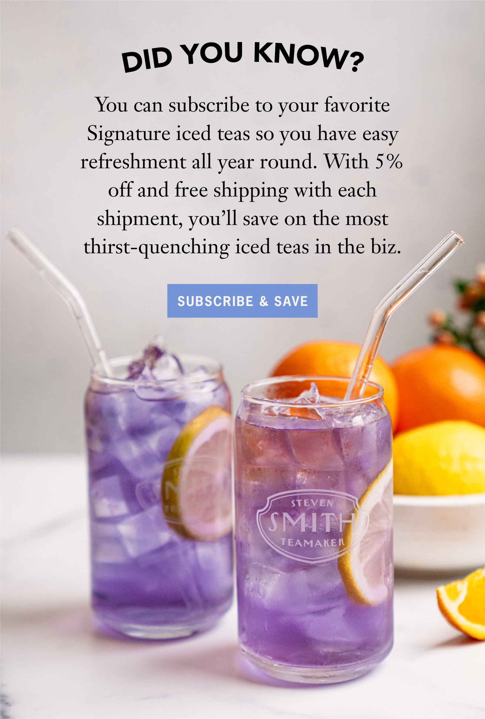 Heading: Did you know?  Subscribe to your favorite Signature iced teas so you have easy refreshment all year round. With 5% off and free shipping with each shipment, you’ll save up to 25% annually on the most thirst-quenching iced teas in the biz.  Button: Subscribe & Save 