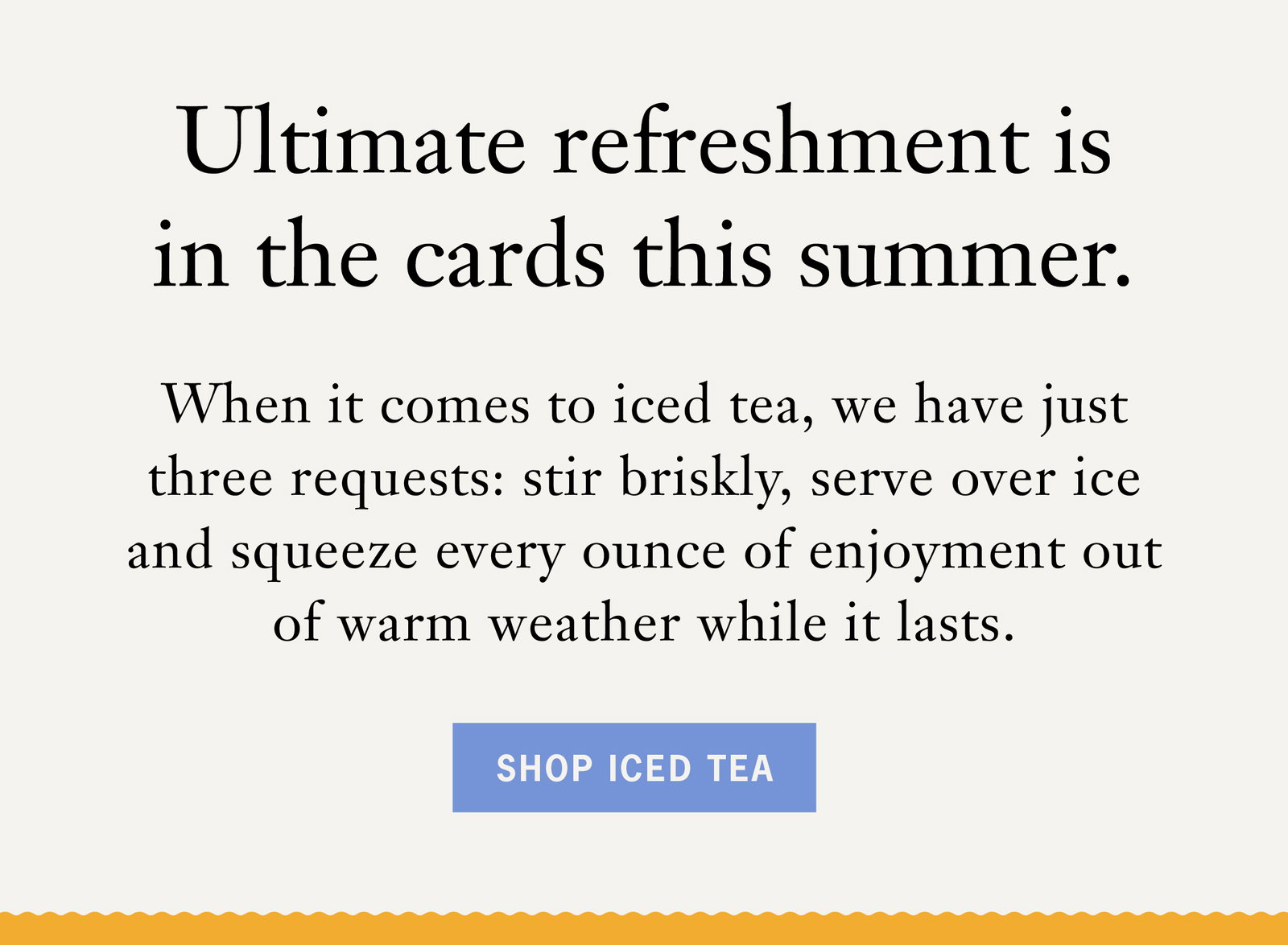 Ultimate refreshment is in the cards this summer Body: When it comes to iced tea, we have just three requests: stir briskly, serve over ice and squeeze every ounce of enjoyment out of warm weather while it lasts.​   Button: Shop Iced Tea 