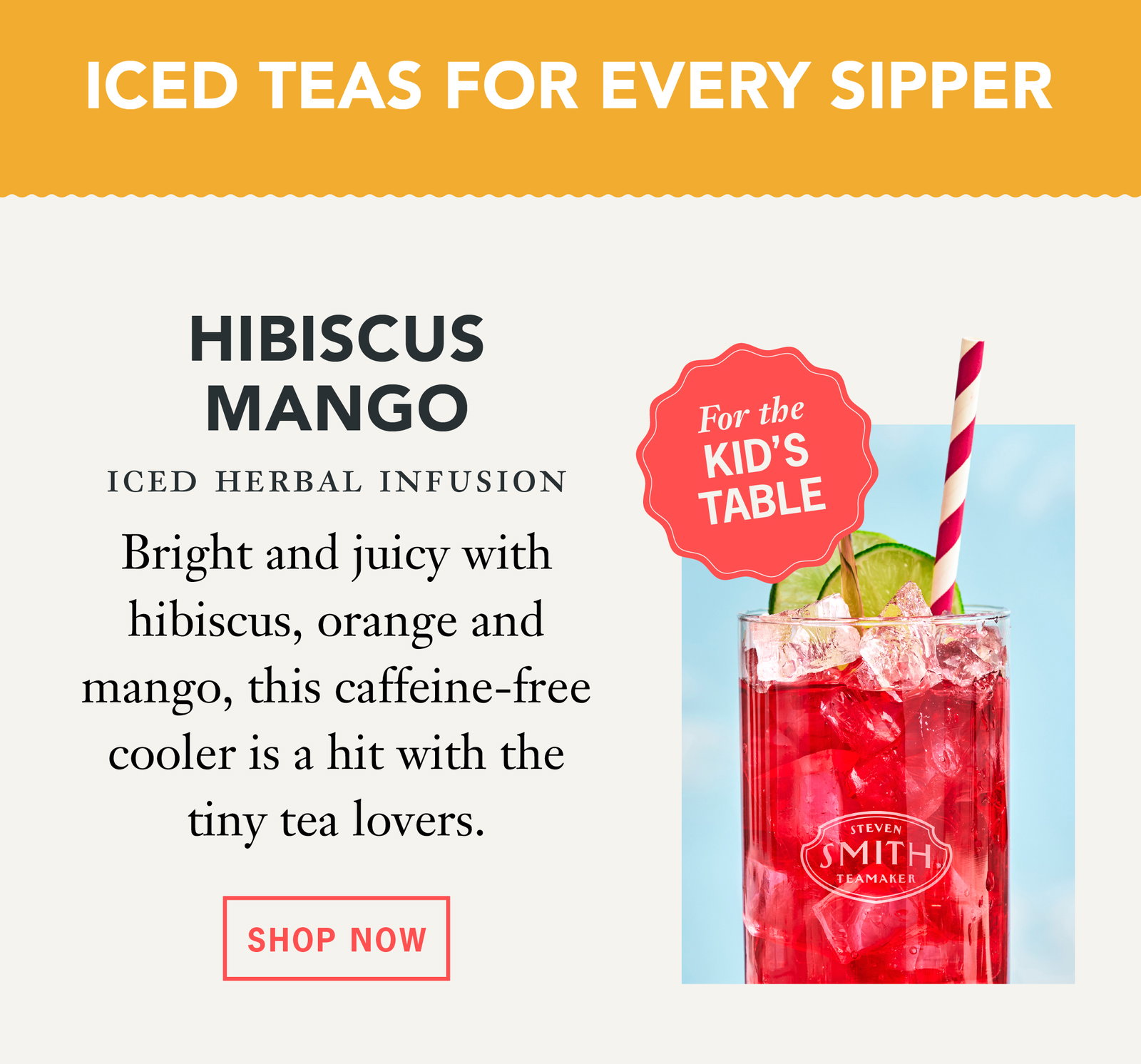 Iced Teas For Every Sipper For the kids table:   Hibiscus Mango: Bright and juicy with hibiscus, orange and mango, this caffeine-free cooler is a hit with the tiny tea lovers.   Button: Shop Now 