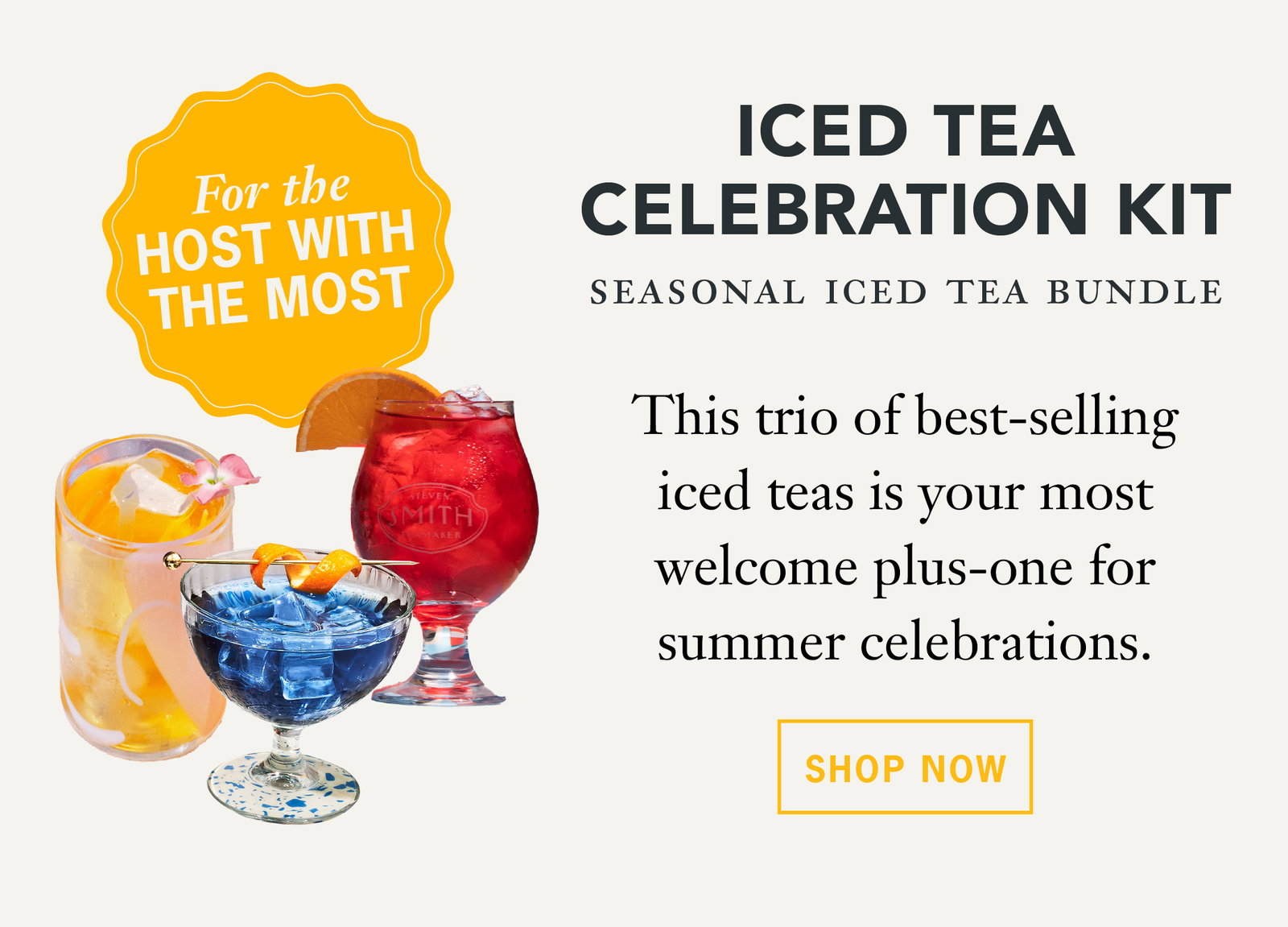 For the host with the most:   Iced Tea Celebration Kit: This trio of best-selling iced teas is your most welcome plus-one for summer celebrations.   Button: Shop Now 