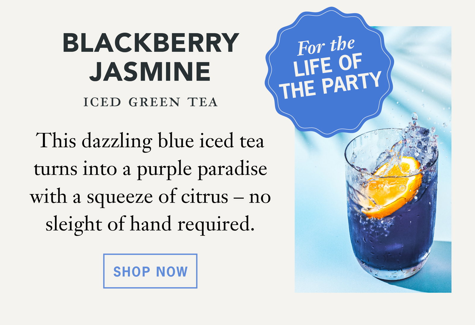 For the life of the party:   Blackberry Jasmine: This dazzling blue iced tea turns into a purple paradise with a squeeze of citrus – no sleight of hand required.   Button: Shop Now 