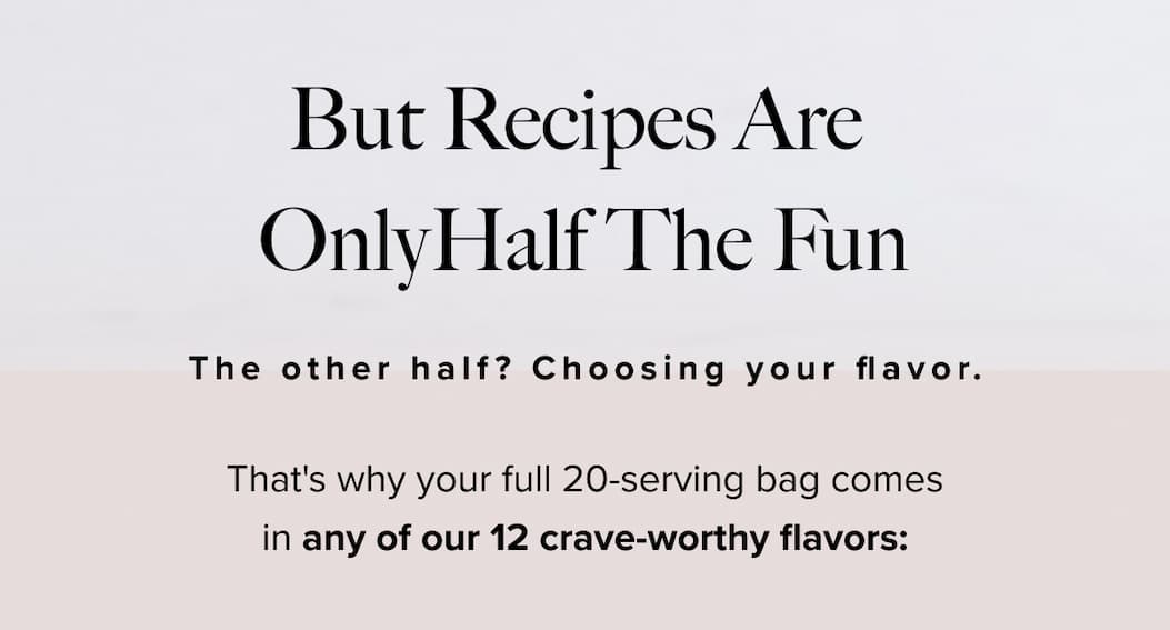 BUT RECIPES ARE ONLY HALF THE FUN.  | The other half? Choosing your flavor. | That's why your full 20-serving bag comes in any of our 12 crave-worthy flavors: