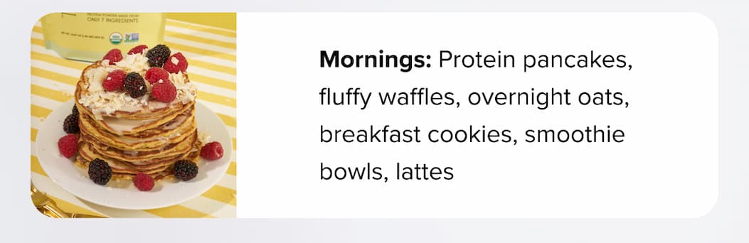 Mornings: Protein pancakes, fluffy waffles, overnight oats, breakfast cookies, smoothie bowls, lattes 
