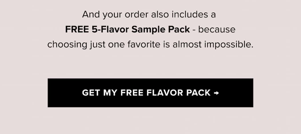 And your order also includes a FREE 5-Flavor Sample Pack - because choosing just one favorite is almost impossible. | GET MY FREE FLAVOR PACK →