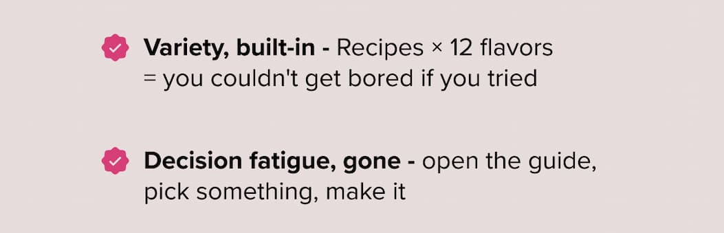 ✅ Variety, built-in - Recipes × 12 flavors = you couldn't get bored if you tried  ✅ Decision fatigue, gone - open the guide, pick something, make it 