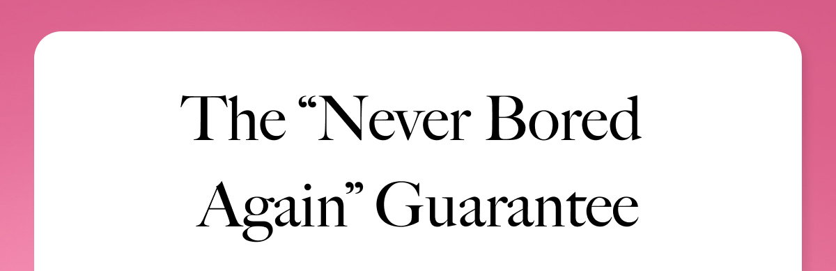 THE "NEVER BORED AGAIN" GUARANTEE
