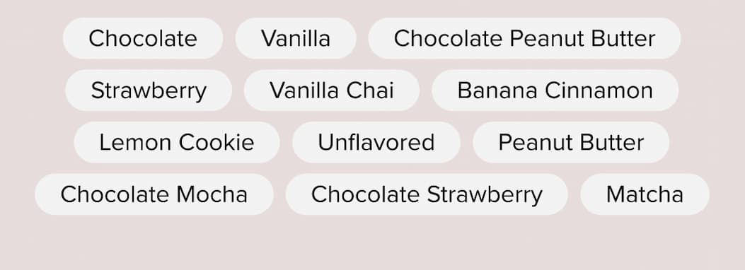 Chocolate · Vanilla · Chocolate Peanut Butter · Strawberry · Vanilla Chai · Banana Cinnamon · Matcha · Lemon Cookie  · Chocolate Mocha · Mint Chocolate · Chocolate Strawberry · Vanilla Latte · Unflavored · Peanut Butter