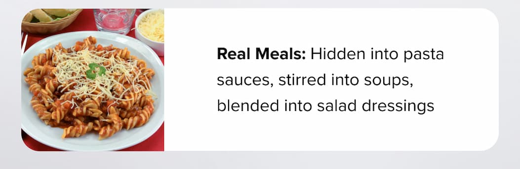 Real Meals: Hidden into pasta sauces, stirred into soups, blended into salad dressings 