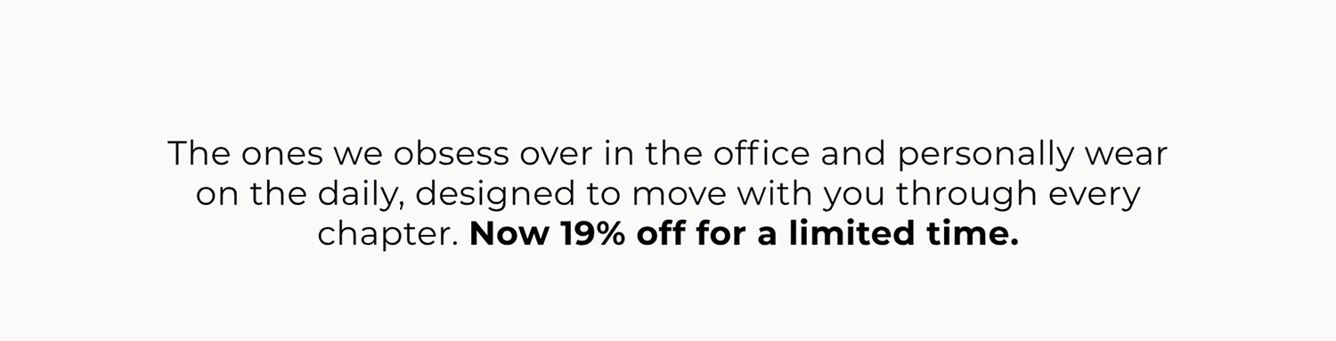 The ones we obsess over in the office and personally wear on the daily, designed to move with you through every chapter. Now 19% off for a limited time.