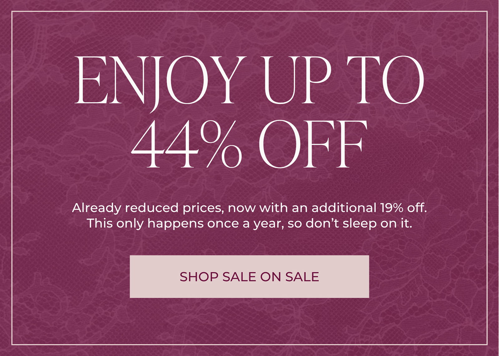 ENJOY UP TO 44% OFF - Already reduced prices, now with an additional 19% off. This only happens once a year, so don’t sleep on it. | SHOP SALE ON SALE
