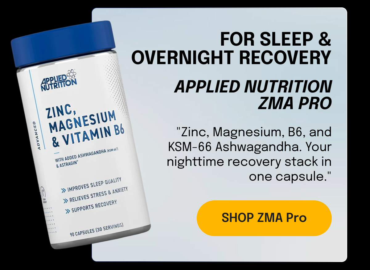 FOR SLEEP & OVERNIGHT RECOVERY Applied Nutrition ZMA Pro "Zinc, Magnesium, B6, and KSM-66 Ashwagandha. Your nighttime recovery stack in one capsule." SHOP ZMA Pro