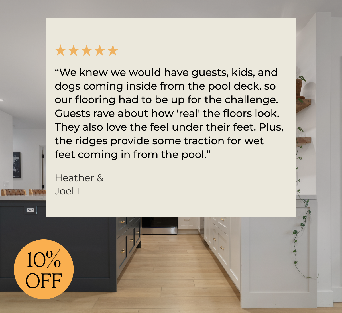 “We knew we would have guests, kids, and dogs coming inside from the pool deck, so our flooring had to be up for the challenge. Guests rave about how 'real' the floors look. They also love the feel under their feet. Plus, the ridges provide some traction for wet feet coming in from the pool.”