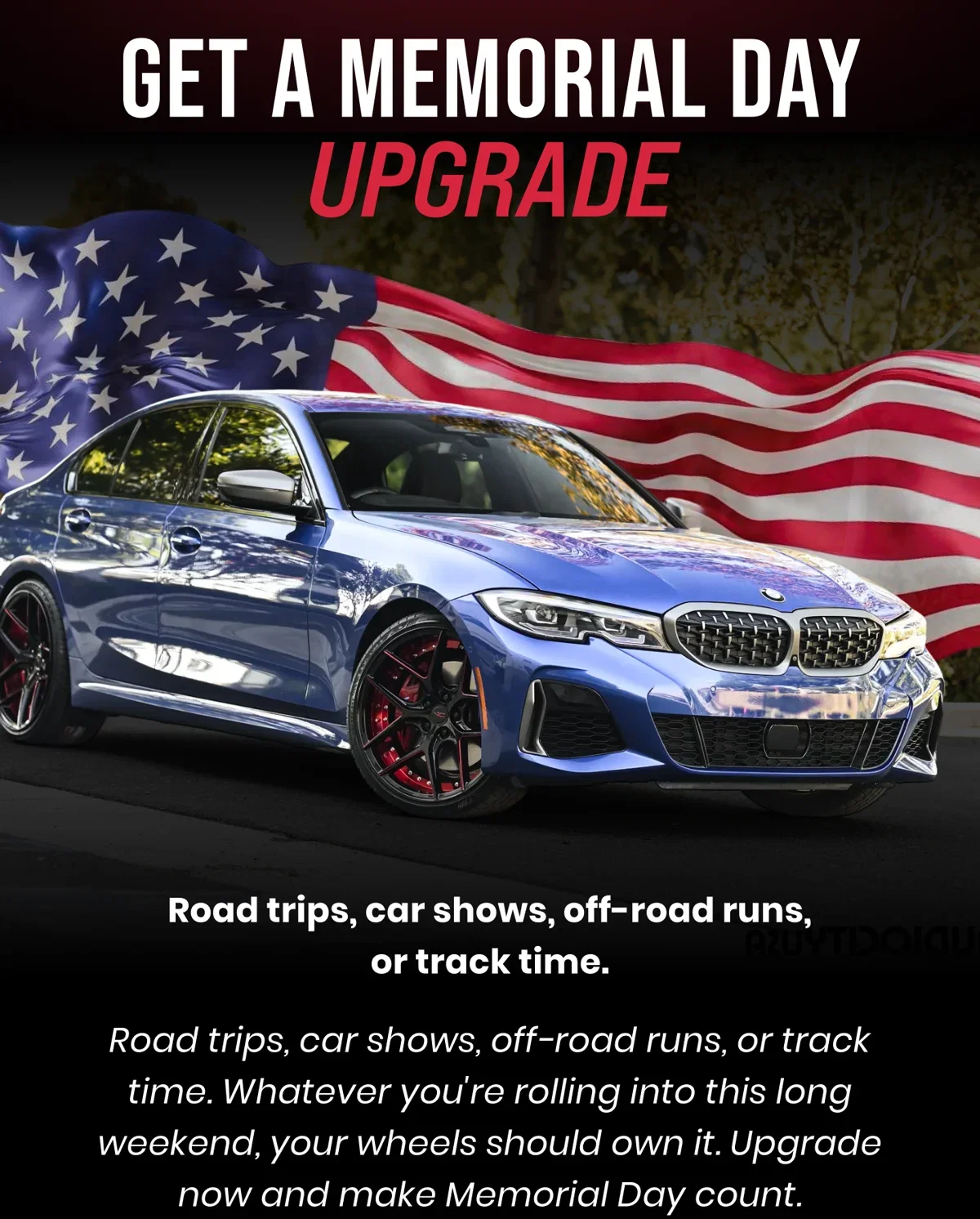  GET A MEMORIAL DAY UPGRADE Road trips, car shows, off-road runs, or track time. Road trips, car shows, off-road runs, or track time. Whatever you're rolling into this long weekend, your wheels should own it. Upgrade now and make Memorial Day count.