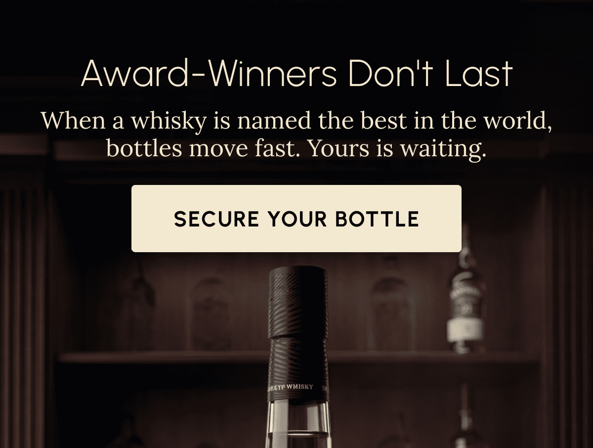 Award-Winners Don't Last When a whisky is named the best in the world, bottles move fast. Yours is waiting. Secure Your Bottle