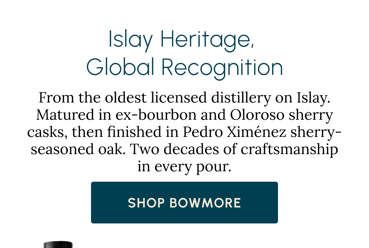 Islay Heritage,  Global Recognition From the oldest licensed distillery on Islay. Matured in ex-bourbon and Oloroso sherry casks, then finished in Pedro Ximénez sherry-seasoned oak. Two decades of craftsmanship in every pour. Shop Bowmore