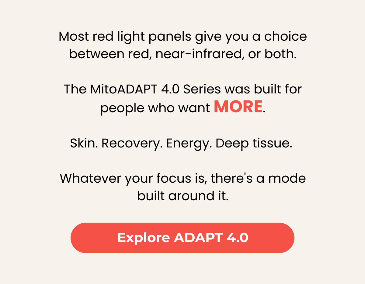 Most red light panels give you a choice between red, near-infrared, or both.  The MitoADAPT 4.0 Series was built for people who want more.  Skin. Recovery. Energy. Deep tissue.   Whatever your focus is, there's a mode built around it. Explore ADAPT 4.0