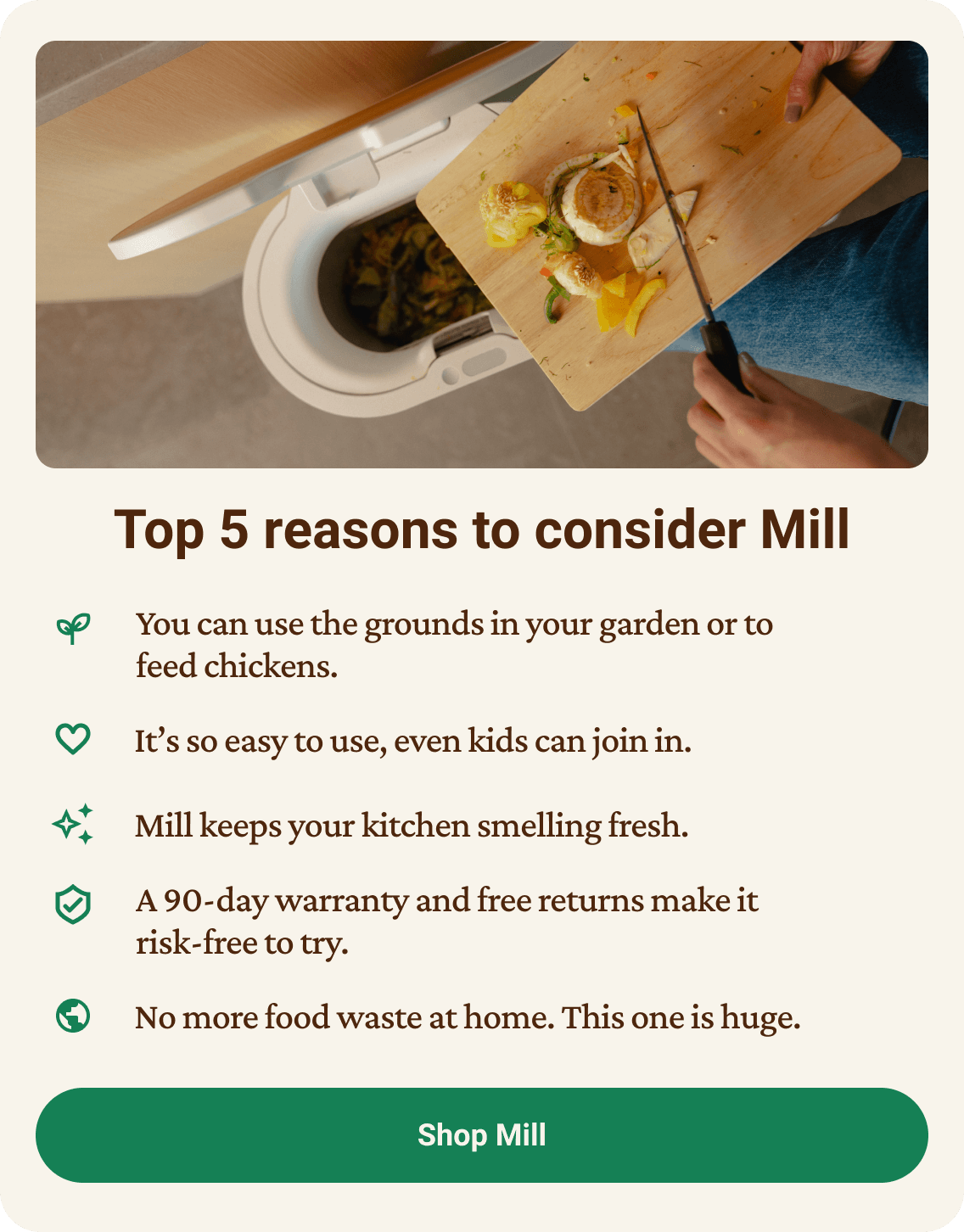 Top 5 reasons to consider Mill: 1. You can use the grounds in your garden or to feed chickens. It's so easy to use, even kids can join in. Mill keeps your kitchen smelling fresh. A 90-day warranty and free returns make it risk-free to try. No more food waste at home — this one is huge. Click to shop Mill.