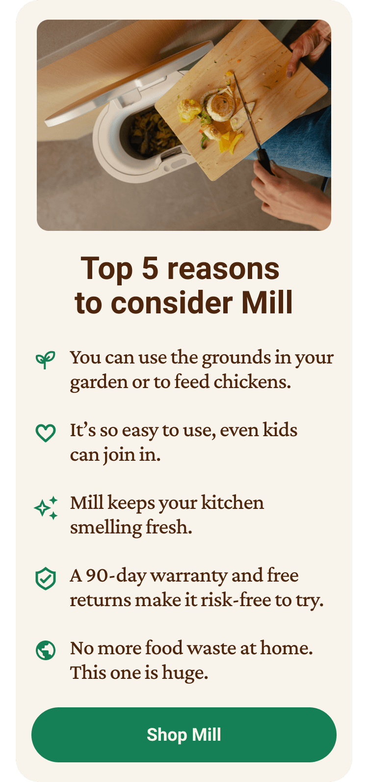 Top 5 reasons to consider Mill: 1. You can use the grounds in your garden or to feed chickens. It's so easy to use, even kids can join in. Mill keeps your kitchen smelling fresh. A 90-day warranty and free returns make it risk-free to try. No more food waste at home — this one is huge. Click to shop Mill.