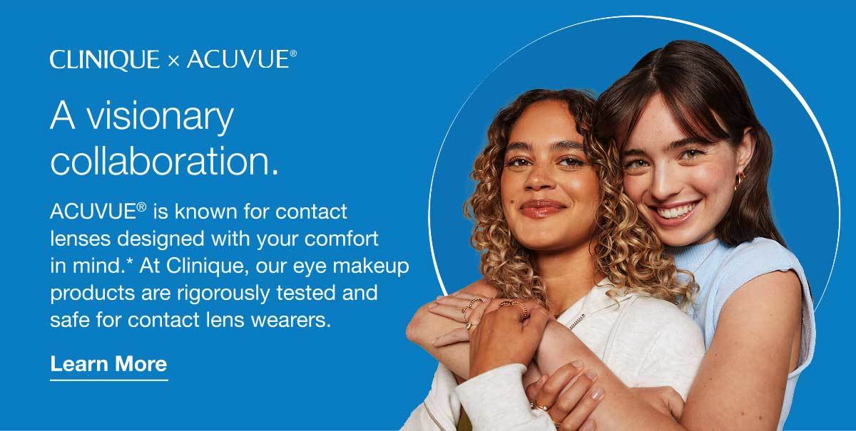 Clinique x Acuvue® | A visionary collaboration. | ACUVUE® is known for contact lenses designed with your comfort in mind.* At Clinique, our eye makeup products are rigorously tested and safe for contact lens wearers. | Learn More