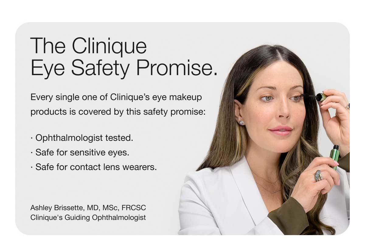 The Clinique Eye Safety Promise. | Every single one of Clinique’s eye makeup | products is covered by this safety promise: | · Ophthalmologist tested. | · Safe for sensitive eyes. | · Safe for contact lens wearers. | Ashley Brissette, MD, MSc, FRCSC Clinique's Guiding Ophthalmologist