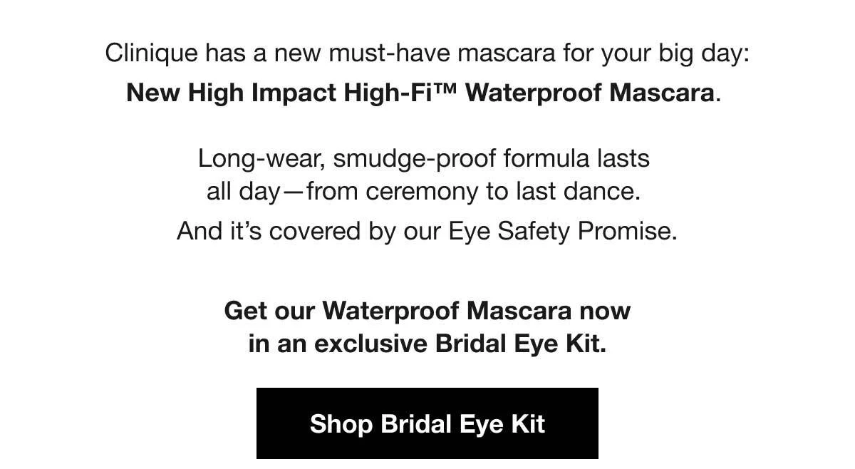 Clinique has a new must-have mascara for your big day: New High Impact High-Fi™ Waterproof Mascara. | Long-wear, smudge-proof formula lasts all day—from ceremony to last dance. | And it’s covered by our Eye Safety Promise. | Get our Waterproof Mascara now in an exclusive Bridal Eye Kit. | Shop Bridal Eye Kit