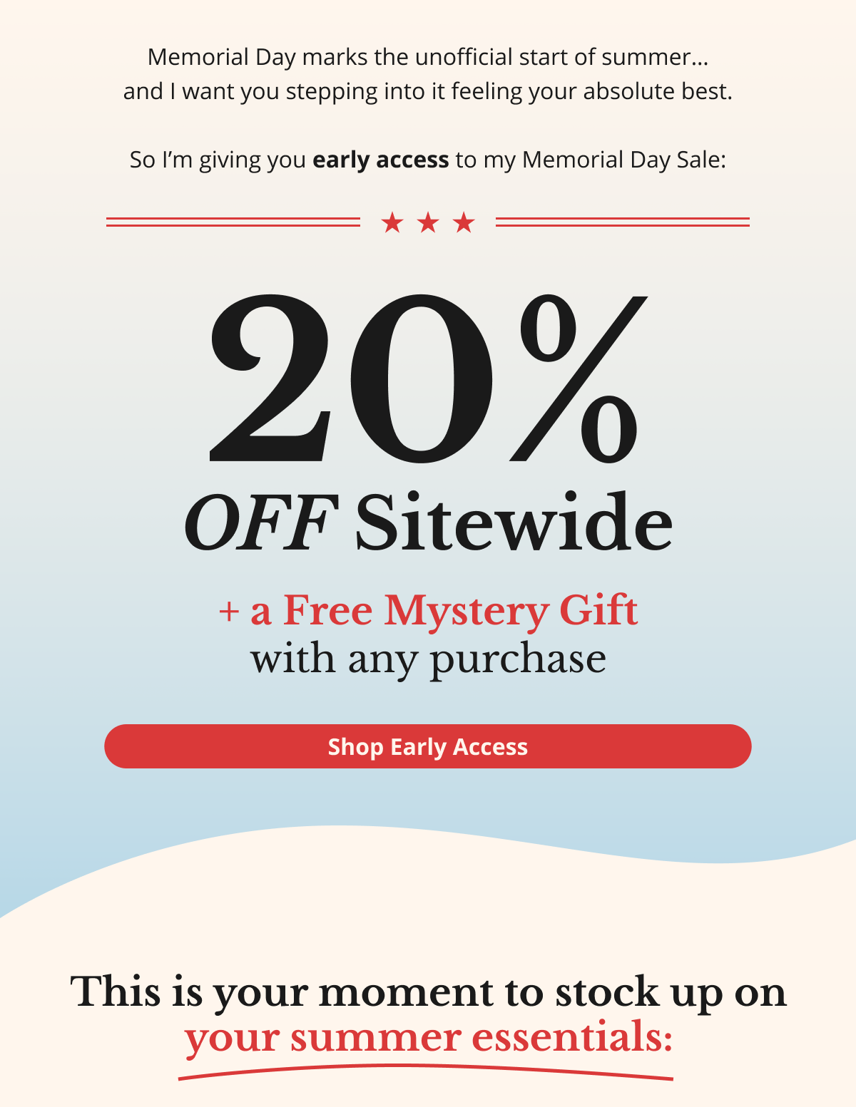 Memorial Day marks the unofficial start of summer… and I want you stepping into it feeling your absolute best.  So I’m giving you early access to my Memorial Day Sale: 20% OFF Sitewide + a Free Mystery Gift with any purchase Shop Early Access This is your moment to stock up on your summer essentials: 