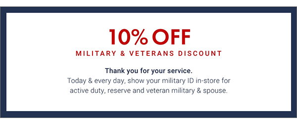 10% Off Military & Veterans Discount - Thank You for your service. Today & every day, show your military ID in-store for active duty, reserve and veteran military & spouse.