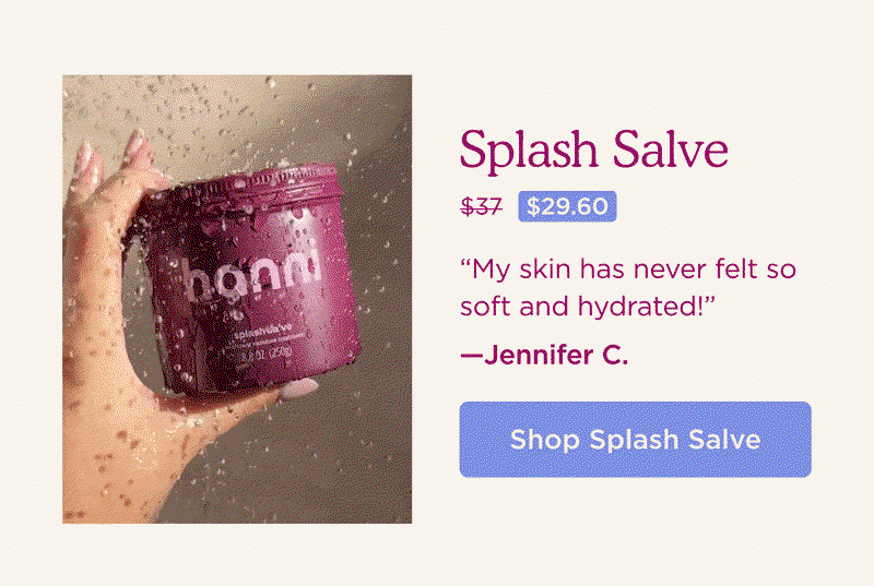 Splash Salve [Now $29.60, Was $37] "My skin has never felt so soft and hydrated!" - Jennifer C. SHOP SPLASH SALVE