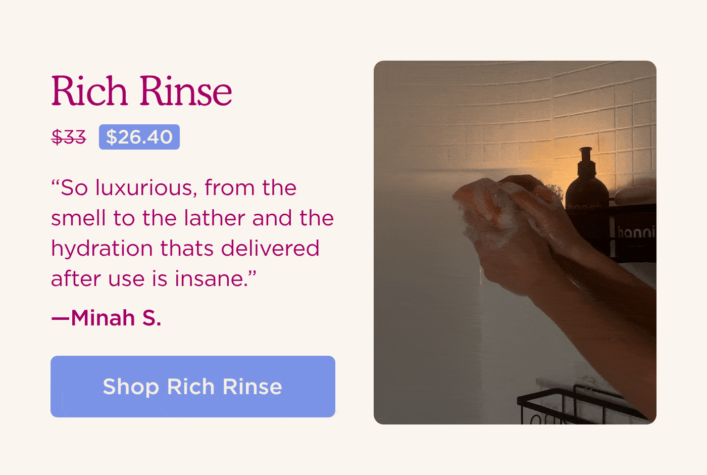 Rich Rinse [Now $26.40, Was $33] "So luxurious, from the smell to the lather and the hydration thats delivered after use is insane." - Minah SHOP RICH RINSE