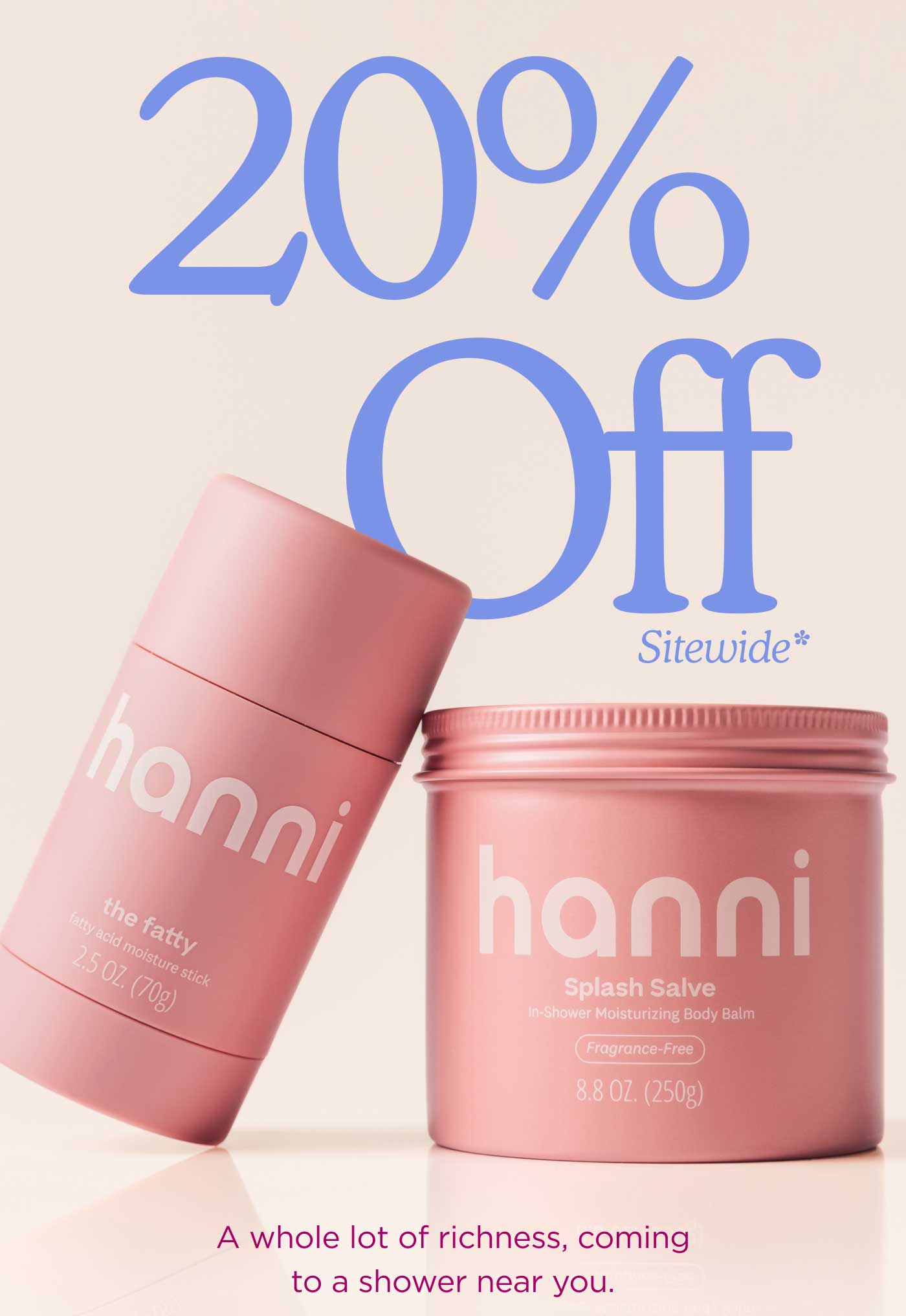 20% Off Sitewide* A whole lot of richness, coming to a shower near you.