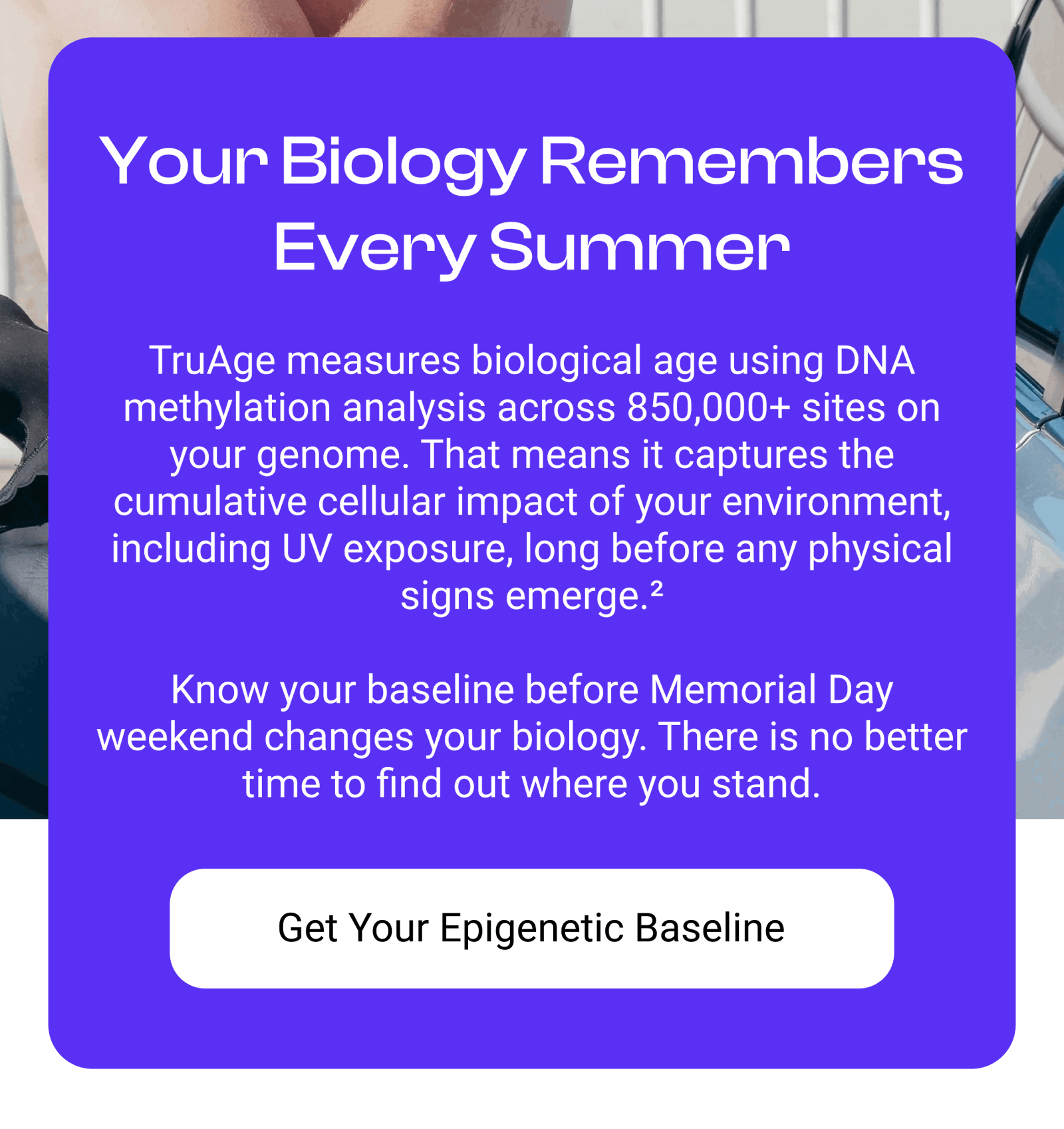 Your Biology Remembers Every Summer TruAge measures biological age using DNA methylation analysis across 850,000+ sites on your genome. That means it captures the cumulative cellular impact of your environment, including UV exposure, long before any physical signs emerge.²  Know your baseline before Memorial Day weekend changes your biology. There is no better time to find out where you stand. [GET YOUR EPIGENETIC BASELINE]