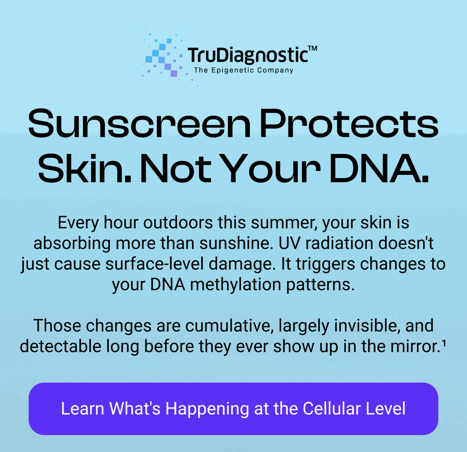 Sunscreen Protects Skin. Not Your DNA. Every hour outdoors this summer, your skin is absorbing more than sunshine. UV radiation doesn't just cause surface-level damage. It triggers changes to your DNA methylation patterns.  Those changes are cumulative, largely invisible, and detectable long before they ever show up in the mirror.¹ [LEARN WHAT'S HAPPENING AT THE CELLULAR LEVEL]