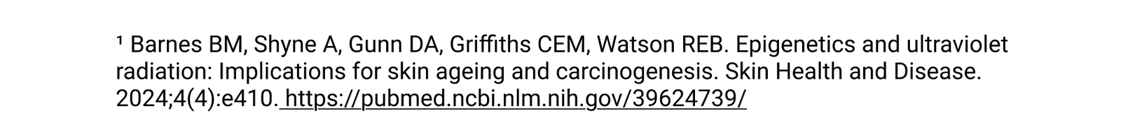 ¹ Barnes BM, Shyne A, Gunn DA, Griffiths CEM, Watson REB. Epigenetics and ultraviolet radiation: Implications for skin ageing and carcinogenesis. Skin Health and Disease. 2024;4(4):e410. https://pubmed.ncbi.nlm.nih.gov/39624739/