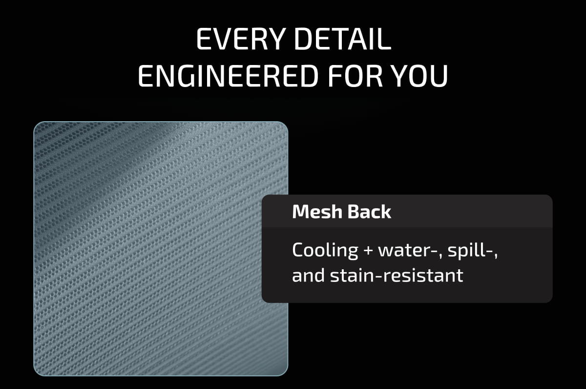 Every Detail Engineered for You. Mesh Back | Cooling + water-, spill-, and stain-resistant