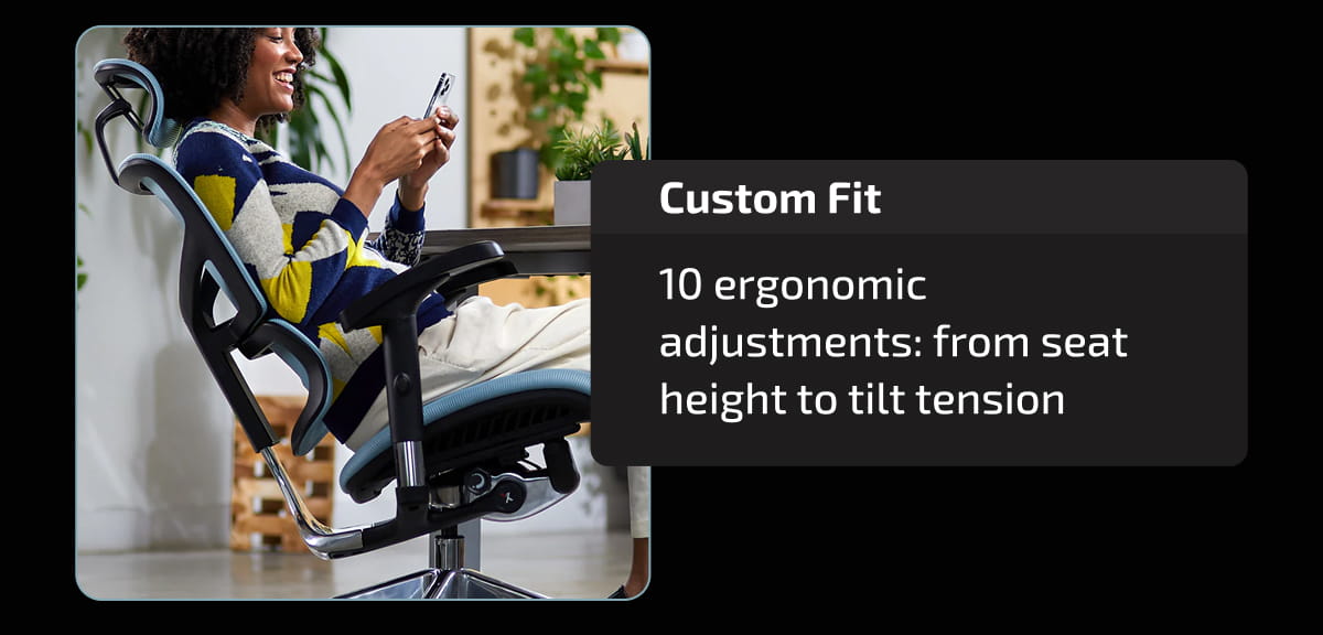 Custom Fit | 10 ergonomic adjustments: from seat height to tilt tension.