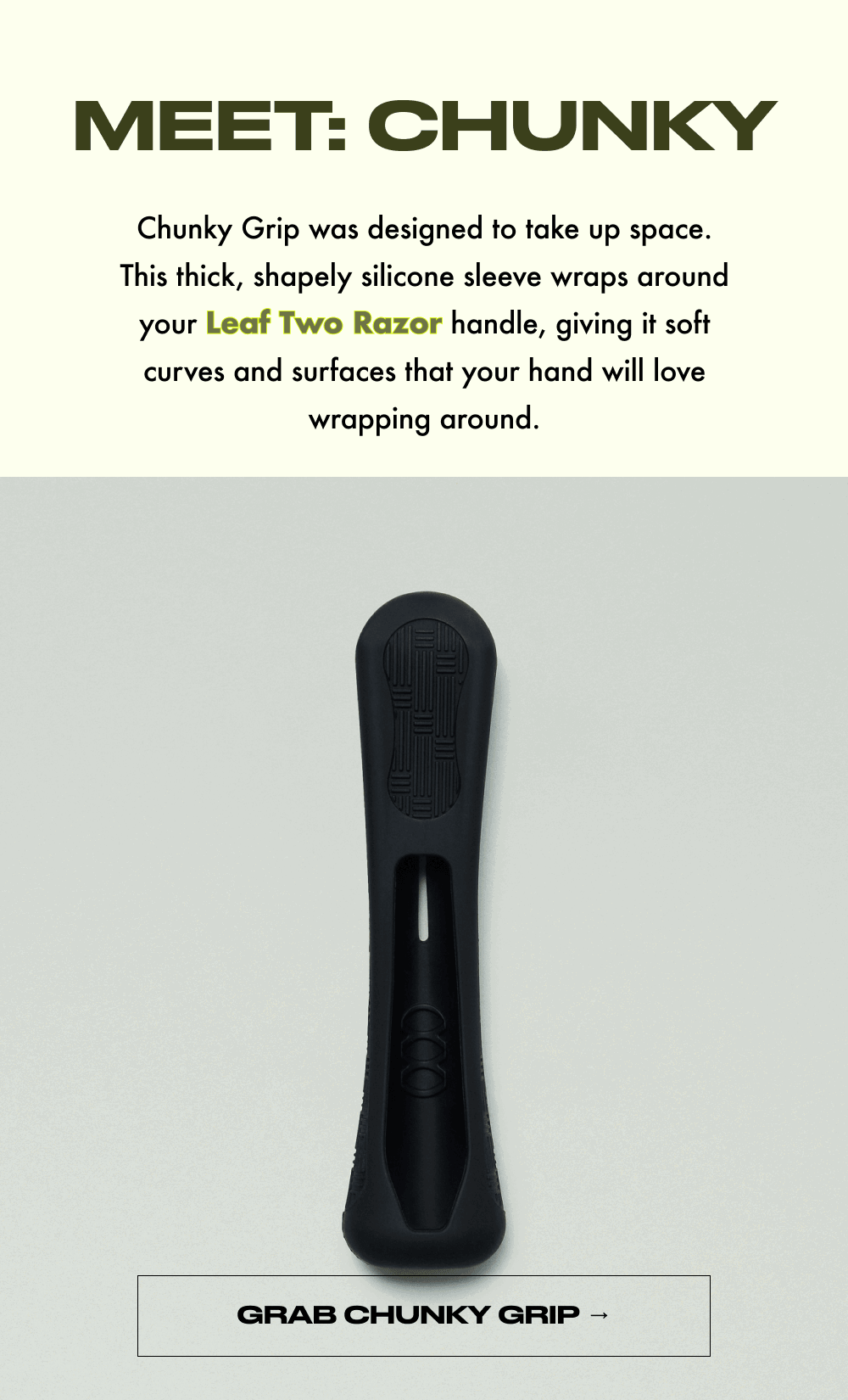 MEET: CHUNKY  Chunky Grip was designed to take up space. This thick, shapely silicone sleeve wraps around your Leaf Two Razor handle, giving it soft curves and surfaces that your hand will love wrapping around.  GRAB CHUNKY GRIP →