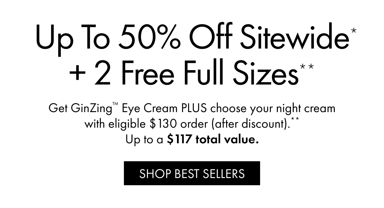 Up to 50% Off Sitewide* + 2 Free Full Sizes** | Get GinZing™ Eye Cream PLUS choose your night cream with eligible $130 order (after discount).** Up to a $117 total value. | SHOP BEST SELLERS