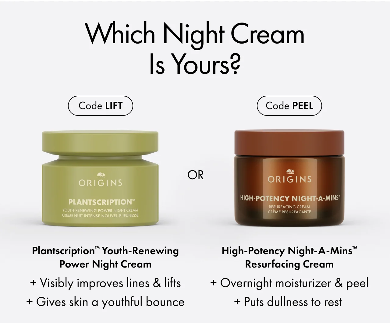 Which night cream is yours? | Code LIFT | Plantscription™ Youth-Renewing Power Night Cream | + Visibly improves lines & lifts + Gives skin a youthful bounce | OR | Code PEEL | High-Potency Night-A-Mins™ Resurfacing Cream | + Overnight moisturizer & peel + Puts dullness to rest