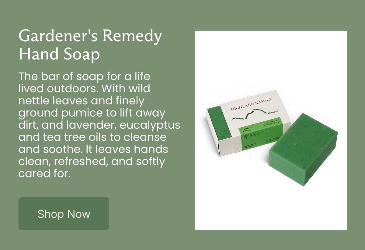 Gardener's Remedy Hand Soap  The bar of soap for a life lived outdoors. With wild nettle leaves and finely ground pumice to lift away dirt, and lavender, eucalyptus and tea tree oils to cleanse and soothe. It leaves hands clean, refreshed, and softly cared for.  [Shop Now]