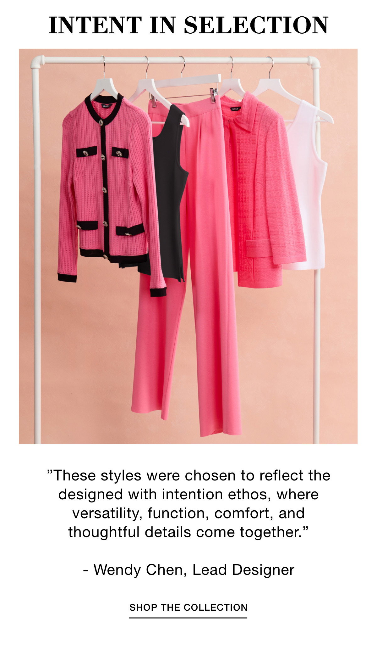 INTENT IN SELECTION "These styles were chosen to reflect the designed with intention ethos, where versatility, function, comfort, and thoughtful details come together." - Wendy Chen, Lead Designer - SHOP THE COLLECTION >>