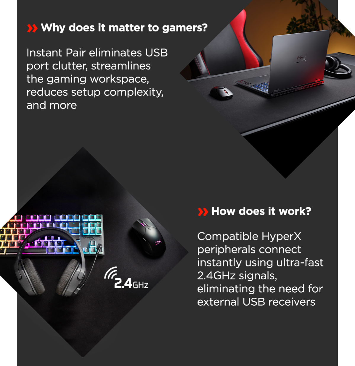 Why does it matter to gamers? | Instant Pair eliminates USB port clutter, streamlines the gaming workspace, reduces setup complexity, and more | How does it work? | Compatible HyperX peripherals connect instantly using ultra-fast 2.4GHz signals, eliminating the need for external USB receivers