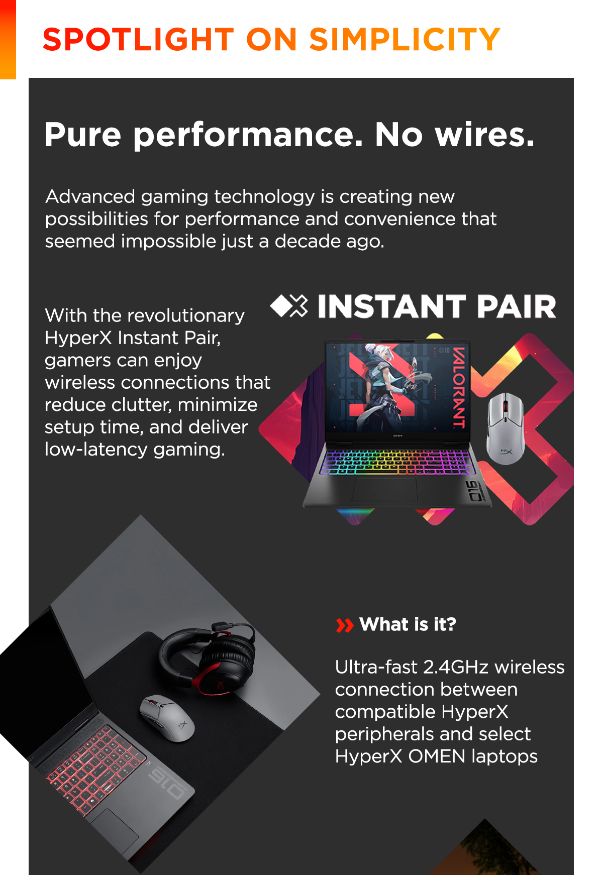 Spotlight on simplicity | Pure performance. No wires. | Advanced gaming technology is creating new possibilities for performance and convenience that seemed impossible just a decade ago. | With the revolutionary HyperX Instant Pair, gamers can enjoy wireless connections that reduce clutter, minimize setup time, and deliver low-latency gaming. | What is it? | Ultra-fast 2.4GHz wireless connection between compatible HyperX peripherals and select HyperX OMEN laptops