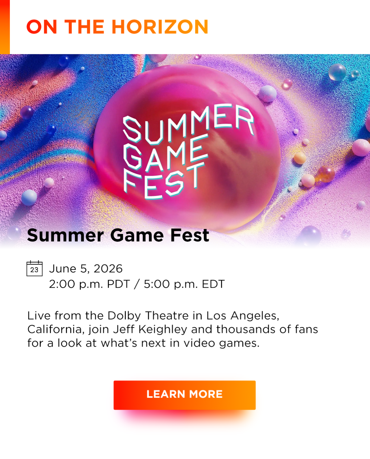 On the horizon | Summer Game Fest | June 5, 2026 2:00 p.m. PDT / 5:00 p.m. EDT | Live from the Dolby Theatre in Los Angeles, California, join Jeff Keighley and thousands of fans for a look at what’s next in video games. | Learn more